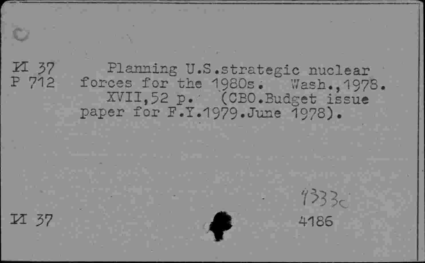 ﻿PI 37 P 712
Planning U.S.strategic nuclear forces for the 1980s. Wash.,1978.
XVII,52 p. (CEO.Budget issue paper for F.Y.1979.June 1978).
M 37
4186